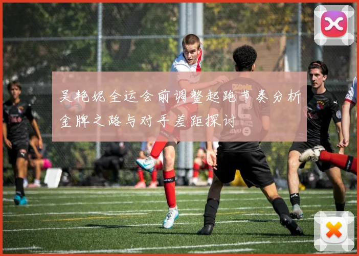 吴艳妮全运会前调整起跑节奏分析金牌之路与对手差距探讨